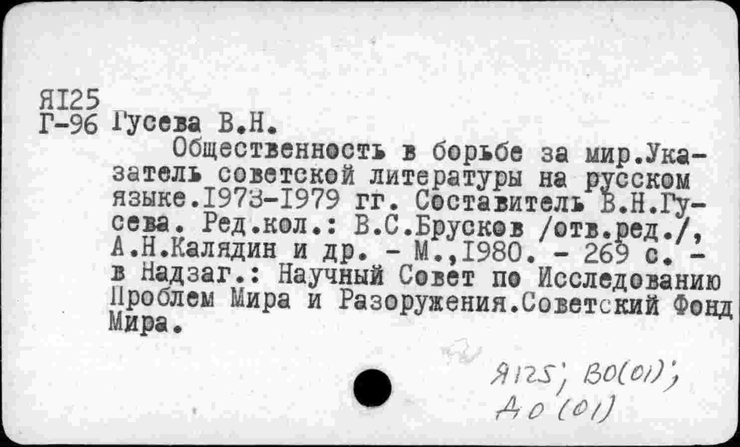 ﻿Я125
Г-96 Гусева В.Н.
Общественность в борьбе за мир.Указатель советской литературы на русском языке.1973-1979 гг. Составитель в.Н.Гусева. Ред.кол.: Б.С.Брусков /отв.ред./, А.Н.Калядин и др. - М.,1980. - 269 с. -в Надзаг.: Научный Совет по Исследованию Проблем мира и Разоружения.Советский Фонд мира.
#125) /№)) А о (А/}